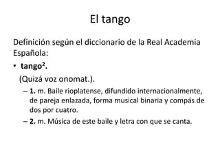 El tango
Definición según el diccionario de la Real Academia
Española:
• tango2.
  (Quizá voz onomat.).
  – 1. m. Baile rioplatense, difundido internacionalmente,
    de pareja enlazada, forma musical binaria y compás de
    dos por cuatro.
  – 2. m. Música de este baile y letra con que se canta.
 