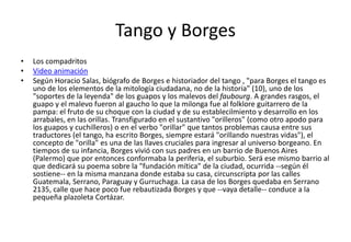 Tango y Borges
•   Los compadritos
•   Video animación
•   Según Horacio Salas, biógrafo de Borges e historiador del tango , "para Borges el tango es
    uno de los elementos de la mitología ciudadana, no de la historia" (10), uno de los
    "soportes de la leyenda" de los guapos y los malevos del faubourg. A grandes rasgos, el
    guapo y el malevo fueron al gaucho lo que la milonga fue al folklore guitarrero de la
    pampa: el fruto de su choque con la ciudad y de su establecilmiento y desarrollo en los
    arrabales, en las orillas. Transfigurado en el sustantivo "orilleros" (como otro apodo para
    los guapos y cuchilleros) o en el verbo "orillar" que tantos problemas causa entre sus
    traductores (el tango, ha escrito Borges, siempre estará "orillando nuestras vidas"), el
    concepto de "orilla" es una de las llaves cruciales para ingresar al universo borgeano. En
    tiempos de su infancia, Borges vivió con sus padres en un barrio de Buenos Aires
    (Palermo) que por entonces conformaba la periferia, el suburbio. Será ese mismo barrio al
    que dedicará su poema sobre la "fundación mítica" de la ciudad, ocurrida --según él
    sostiene-- en la misma manzana donde estaba su casa, circunscripta por las calles
    Guatemala, Serrano, Paraguay y Gurruchaga. La casa de los Borges quedaba en Serrano
    2135, calle que hace poco fue rebautizada Borges y que --vaya detalle-- conduce a la
    pequeña plazoleta Cortázar.
 