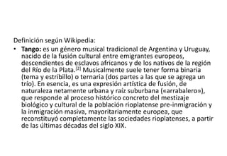 Definición según Wikipedia:
• Tango: es un género musical tradicional de Argentina y Uruguay,
  nacido de la fusión cultural entre emigrantes europeos,
  descendientes de esclavos africanos y de los nativos de la región
  del Río de la Plata.[2] Musicalmente suele tener forma binaria
  (tema y estribillo) o ternaria (dos partes a las que se agrega un
  trío). En esencia, es una expresión artística de fusión, de
  naturaleza netamente urbana y raíz suburbana («arrabalero»),
  que responde al proceso histórico concreto del mestizaje
  biológico y cultural de la población rioplatense pre-inmigración y
  la inmigración masiva, mayoritariamente europea, que
  reconstituyó completamente las sociedades rioplatenses, a partir
  de las últimas décadas del siglo XIX.
 