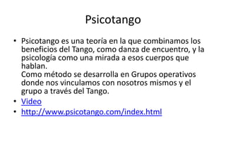Psicotango
• Psicotango es una teoría en la que combinamos los
  beneficios del Tango, como danza de encuentro, y la
  psicología como una mirada a esos cuerpos que
  hablan.
  Como método se desarrolla en Grupos operativos
  donde nos vinculamos con nosotros mismos y el
  grupo a través del Tango.
• Video
• http://www.psicotango.com/index.html
 
