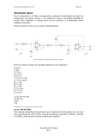 Circuitos Electrónicos (11271) Proyecto
Tania Borrull Callejas
11/24
Simulación Spice
Con la simulación en el Spice conseguiremos, mediante la introducción de todos los
componentes de nuestro circuito y sus respectivos valores, una gráfica detallada de
nuestro filtro. Sabiendo si, nuestros datos son los correctos o, si debiéramos hacer
cualquier corrección.
Primero nuestro circuito con sus nudos correspondientes:
Nudos marcados con un punto en verde con su número.
Si este es nuestro circuito, los comandos deben de ser los siguientes:
**filtro**
**input
Vi 1 0 ac 1
Vcc 4 0 15
Vee 0 5 15
x1 2 3 4 5 3 ua741
x2 7 8 4 5 8 ua741
R1 1 2 10k
R2 3 6 10k
R3 6 7 10k
C1 2 0 16.8n
C2 7 0 4.7n
C3 6 8 33n
.ac dec 100 100 100k
.lib lib01.lib
.probe
.end
**El número cero corresponde a la tierra del circuito
.ac dec 100 100 100k
Este comando especifica como queremos que se represente nuestra grafica. En este caso
será, cada década de 100 en 100 y el eje de las abscisas empezará en 100 Hz y acabará
en 100KHz, todo ello para facilitar el análisis de la grafica.
 
