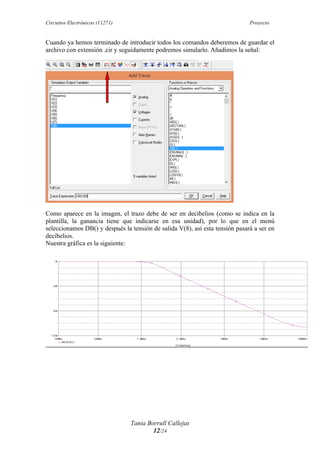 Circuitos Electrónicos (11271) Proyecto
Tania Borrull Callejas
12/24
Cuando ya hemos terminado de introducir todos los comandos deberemos de guardar el
archivo con extensión .cir y seguidamente podremos simularlo. Añadimos la señal:
Como aparece en la imagen, el trazo debe de ser en decibelios (como se indica en la
plantilla, la ganancia tiene que indicarse en esa unidad), por lo que en el menú
seleccionamos DB() y después la tensión de salida V(8), así esta tensión pasará a ser en
decibelios.
Nuestra gráfica es la siguiente:
 