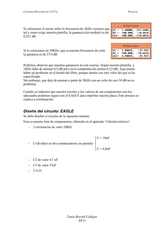 Circuitos Electrónicos (11271) Proyecto
Tania Borrull Callejas
13/24
Si colocamos el cursor sobre la frecuencia de 1KHz veremos que
tal y como exige nuestra plantilla, la ganancia (en modulo) es de
0,221 dB.
Si lo colocamos en 30KHz, que es nuestra frecuencia de corte
la ganancia es de 37,9 dB
Podemos observar que nuestras ganancias no son exactas. Según nuestra plantilla, a
1KHz debe de atenuar 0,5 dB pero en la comprobación atenúa 0,221dB. Aquí puede
haber un problema en el diseño del filtro, porque atenúa con otro valor del que se ha
especificado.
Sin embargo, que deje de atenuar a partir de 5KHz con un valor de casi 38 dB no es
problema.
Cuando ya sabemos que nuestro circuito y los valores de sus componentes son los
adecuados podemos seguir con el EAGLE para imprimir nuestra placa. Este proceso se
explica a continuación.
Diseño del circuito: EAGLE
Se debe diseñar el circuito de la siguiente manera:
Esta es nuestra lista de componentes, obtenida en el apartado ‘Cálculos teóricos’
- 3 resistencias de valor 10KΩ
C = 10nF
- C1dividico en dos condensadores en paralelo
C = 6,8nF
- C2 de valor 4,7 nF
- C3 de valor 33nF
- 2 A.O
 