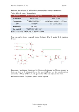 Circuitos Electrónicos (11271) Proyecto
Tania Borrull Callejas
14/24
Debemos buscar dentro de la librería del programa los diferentes componentes.
Todos deben de ir entre dos asteriscos
Nombre Comando de busqueda Descripción
Resistencia *R0207/10* malla 10 mm
Condensador *
C-EU050-025X075* malla 5 mm, outline 2.5 x 7.5 mm
A.O *TL082P* Dos amplificadores
Toma tierra *AGND*
Bornes (3/2) *W237-103/ W237-102*
Patas de sujeción *MOUNT-PAD-ROUND4.5*
Una vez que los hemos conectado todos, el circuito debe de quedar de la siguiente
forma:
La entrada y la salida del circuito son los 2 bornes, mientras que los 3 bornes son para la
toma de tierra y la alimentación de los amplificadores. Los dos condensadores
conectados a X3-3 y X3-1 sirven para que la señal del osciloscopio sea mas clara.
Finalizado el diseño, el siguiente paso es simular la placa.
 