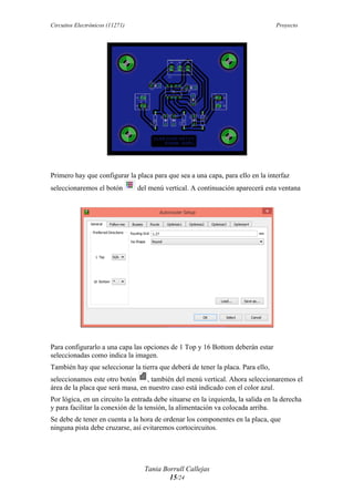 Circuitos Electrónicos (11271) Proyecto
Tania Borrull Callejas
15/24
Primero hay que configurar la placa para que sea a una capa, para ello en la interfaz
seleccionaremos el botón del menú vertical. A continuación aparecerá esta ventana
Para configurarlo a una capa las opciones de 1 Top y 16 Bottom deberán estar
seleccionadas como indica la imagen.
También hay que seleccionar la tierra que deberá de tener la placa. Para ello,
seleccionamos este otro botón , también del menú vertical. Ahora seleccionaremos el
área de la placa que será masa, en nuestro caso está indicado con el color azul.
Por lógica, en un circuito la entrada debe situarse en la izquierda, la salida en la derecha
y para facilitar la conexión de la tensión, la alimentación va colocada arriba.
Se debe de tener en cuenta a la hora de ordenar los componentes en la placa, que
ninguna pista debe cruzarse, así evitaremos cortocircuitos.
 