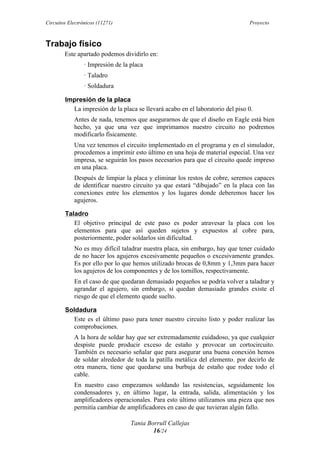 Circuitos Electrónicos (11271) Proyecto
Tania Borrull Callejas
16/24
Trabajo físico
Este apartado podemos dividirlo en:
· Impresión de la placa
· Taladro
· Soldadura
Impresión de la placa
La impresión de la placa se llevará acabo en el laboratorio del piso 0.
Antes de nada, tenemos que asegurarnos de que el diseño en Eagle está bien
hecho, ya que una vez que imprimamos nuestro circuito no podremos
modificarlo físicamente.
Una vez tenemos el circuito implementado en el programa y en el simulador,
procedemos a imprimir esto último en una hoja de material especial. Una vez
impresa, se seguirán los pasos necesarios para que el circuito quede impreso
en una placa.
Después de limpiar la placa y eliminar los restos de cobre, seremos capaces
de identificar nuestro circuito ya que estará “dibujado” en la placa con las
conexiones entre los elementos y los lugares donde deberemos hacer los
agujeros.
Taladro
El objetivo principal de este paso es poder atravesar la placa con los
elementos para que así queden sujetos y expuestos al cobre para,
posteriormente, poder soldarlos sin dificultad.
No es muy difícil taladrar nuestra placa, sin embargo, hay que tener cuidado
de no hacer los agujeros excesivamente pequeños o excesivamente grandes.
Es por ello por lo que hemos utilizado brocas de 0,8mm y 1,3mm para hacer
los agujeros de los componentes y de los tornillos, respectivamente.
En el caso de que quedaran demasiado pequeños se podría volver a taladrar y
agrandar el agujero, sin embargo, si quedan demasiado grandes existe el
riesgo de que el elemento quede suelto.
Soldadura
Este es el último paso para tener nuestro circuito listo y poder realizar las
comprobaciones.
A la hora de soldar hay que ser extremadamente cuidadoso, ya que cualquier
despiste puede producir exceso de estaño y provocar un cortocircuito.
También es necesario señalar que para asegurar una buena conexión hemos
de soldar alrededor de toda la patilla metálica del elemento, por decirlo de
otra manera, tiene que quedarse una burbuja de estaño que rodee todo el
cable.
En nuestro caso empezamos soldando las resistencias, seguidamente los
condensadores y, en último lugar, la entrada, salida, alimentación y los
amplificadores operacionales. Para esto último utilizamos una pieza que nos
permitía cambiar de amplificadores en caso de que tuvieran algún fallo.
 