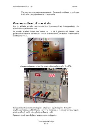 Circuitos Electrónicos (11271) Proyecto
Tania Borrull Callejas
17/24
Una vez tenemos nuestros componentes firmemente soldados ya podemos
realizar las comprobaciones en el laboratorio.
Comprobación en el laboratorio
Una vez soldados todos los componentes, llega el momento de ver de manera física y no
virtual si nuestro filtro funciona.
Lo primero de todo, fijamos una tensión de 15 V en el generador de tensión. Para
posibilitar la conexión de entradas, salidas, alimentaciones, etc hemos soldado cables
donde corresponde.
Ahora nos dispondremos a fijar una tensión en el generador de ±15V.
Conectaremos la alimentación negativa al cable de la pata negativa de nuestro
amplificador operacional (cable azul claro) y la alimentación positiva al cable de la pata
positiva del A.O (cable rojo) y la tierra al cable verde.
Seguimos con la tarea de hacer las conexiones pertinentes.
 