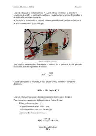 Circuitos Electrónicos (11271) Proyecto
Tania Borrull Callejas
18/24
Una vez conectada la alimentación del A.O, a la entrada deberemos de conectar el
generación de señal y el osciloscopio, entonces visualizaremos la tensión de entrada y la
de salida a la vez para compararlas.
A diferencia de la tensión, a lo largo de la comprobación iremos variando la frecuencia.
A la salida conectamos el osciloscopio.
Circuito con todas las conexiones
Para nuestra comprobación necesitamos el modulo de la ganancia de dB, para ello
calculamos primero la ganancia de tensión:
	
  
Cuando obtengamos el resultado, el cual será en voltios, deberemos convertirlo a
decibelios:
	
  
Una vez obtenidos todos estos datos compararemos con los datos del spice.
Para comenzar expondremos las frecuencias de corte y de paso:
- Fijamos el generador en 1KHz:
A la entrada tenemos una Vin = 1Vpp
A la salida tenemos una Vout = 0.95 Vpp
Aplicamos las formulas anteriores:
 