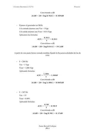Circuitos Electrónicos (11271) Proyecto
Tania Borrull Callejas
19/24
Convirtiendo a dB	
  
- Fijamos el generador en 5KHz
A la entrada tenemos una Vin = 1Vpp
A la salida tenemos una Vout = 0.011Vpp
Aplicamos las formulas:
Convertimos a dB
	
  
A partir de este punto hemos tomado medidas fijando la frecuencia alrededor de las de
corte
- F = 268 Hz
Vin = 1 Vpp
Vout = 1,006 Vpp
Aplicando formulas:	
  
Convirtiendo a dB	
  
- F = 507 Hz
Vin = 1V
Vout = 0.98V
Aplicando formulas:
Convirtiendo a dB	
  
 