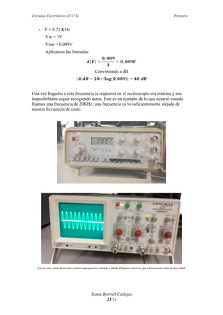 Circuitos Electrónicos (11271) Proyecto
Tania Borrull Callejas
21/24
- F = 6.72 KHz
Vin = 1V
Vout = 0,009V
Aplicamos las formulas:
Convirtiendo a dB
Una vez llegados a esta frecuencia la respuesta en el osciloscopio era mínima y nos
imposibilitaba seguir recogiendo datos. Este es un ejemplo de lo que ocurrió cuando
fijamos una frecuencia de 20KHz, una frecuencia ya lo suficientemente alejada de
nuestra frecuencia de corte:
Esta es una visión de los dos canales superpuestos, entrada y salida. Podemos observar que a frecuencias altas no hay señal.
 