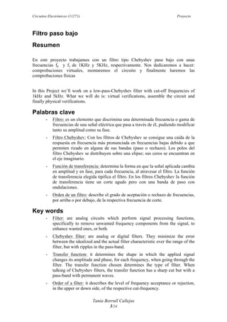 Circuitos Electrónicos (11271) Proyecto
Tania Borrull Callejas
3/24
Filtro paso bajo
Resumen
En este proyecto trabajamos con un filtro tipo Chebyshev paso bajo con unas
frecuencias fp y fs de 1KHz y 5KHz, respectivamente. Nos dedicaremos a hacer:
comprobaciones virtuales, montaremos el circuito y finalmente haremos las
comprobaciones físicas
In this Project we’ll work on a low-pass-Chebyshev filter with cut-off frequencies of
1kHz and 5kHz. What we will do is: virtual verifications, assemble the circuit and
finally physical verifications.
Palabras clave
- Filtro: es un elemento que discrimina una determinada frecuencia o gama de
frecuencias de una señal eléctrica que pasa a través de él, pudiendo modificar
tanto su amplitud como su fase.
- Filtro Chebyshev: Con los filtros de Chebyshev se consigue una caída de la
respuesta en frecuencia más pronunciada en frecuencias bajas debido a que
permiten rizado en alguna de sus bandas (paso o rechazo). Los polos del
filtro Chebyshev se distribuyen sobre una elipse; sus ceros se encuentran en
el eje imaginario.
- Función de transferencia: determina la forma en que la señal aplicada cambia
en amplitud y en fase, para cada frecuencia, al atravesar el filtro. La función
de transferencia elegida tipifica el filtro. En los filtros Chebyshev la función
de transferencia tiene un corte agudo pero con una banda de paso con
ondulaciones.
- Orden de un filtro: describe el grado de aceptación o rechazo de frecuencias,
por arriba o por debajo, de la respectiva frecuencia de corte.
Key words
- Filter: are analog circuits which perform signal processing functions,
specifically to remove unwanted frequency components from the signal, to
enhance wanted ones, or both.
- Chebyshev filter: are analog or digital filters. They minimize the error
between the idealized and the actual filter characteristic over the range of the
filter, but with ripples in the pass-band.
- Transfer function: it determines the shape in which the applied signal
changes its amplitude and phase, for each frequency, when going through the
filter. The transfer function chosen determines the type of filter. When
talking of Chebyshev filters, the transfer function has a sharp cut but with a
pass-band with permanent waves.
- Order of a filter: it describes the level of frequency acceptance or rejection,
in the upper or down side, of the respective cut-frequency.
 