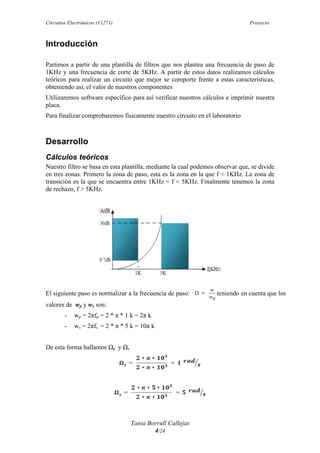 Circuitos Electrónicos (11271) Proyecto
Tania Borrull Callejas
4/24
Introducción
Partimos a partir de una plantilla de filtros que nos plantea una frecuencia de paso de
1KHz y una frecuencia de corte de 5KHz. A partir de estos datos realizamos cálculos
teóricos para realizar un circuito que mejor se comporte frente a estas características,
obteniendo así, el valor de nuestros componentes
Utilizaremos software específico para así verificar nuestros cálculos e imprimir nuestra
placa.
Para finalizar comprobaremos físicamente nuestro circuito en el laboratorio
Desarrollo
Cálculos teóricos
Nuestro filtro se basa en esta plantilla, mediante la cual podemos observar que, se divide
en tres zonas. Primero la zona de paso, esta es la zona en la que f < 1KHz. La zona de
transición es la que se encuentra entre 1KHz < f < 5KHz. Finalmente tenemos la zona
de rechazo, f > 5KHz.
El siguiente paso es normalizar a la frecuencia de paso: teniendo en cuenta que los
valores de wp y ws son:
- wp = 2πfp = 2 * π * 1 k = 2π k
- ws = 2πfs = 2 * π * 5 k = 10π k
De esta forma hallamos Ωp y Ωs
 