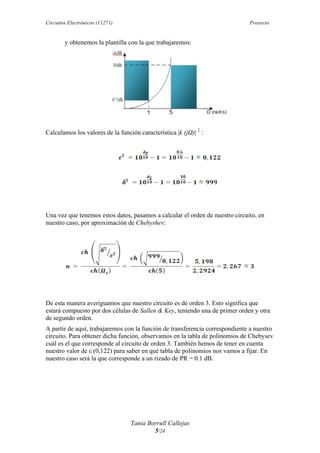 Circuitos Electrónicos (11271) Proyecto
Tania Borrull Callejas
5/24
y obtenemos la plantilla con la que trabajaremos:
Calculamos los valores de la función característica |k (jΩ)| 2
:
Una vez que tenemos estos datos, pasamos a calcular el orden de nuestro circuito, en
nuestro caso, por aproximación de Chebyshev:
De esta manera averiguamos que nuestro circuito es de orden 3. Esto significa que
estará compuesto por dos células de Sallen & Key, teniendo una de primer orden y otra
de segundo orden.
A partir de aquí, trabajaremos con la función de transferencia correspondiente a nuestro
circuito. Para obtener dicha función, observamos en la tabla de polinomios de Chebysev
cuál es el que corresponde al circuito de orden 3. También hemos de tener en cuenta
nuestro valor de ε (0,122) para saber en qué tabla de polinomios nos vamos a fijar. En
nuestro caso será la que corresponde a un rizado de PR = 0.1 dB.
 