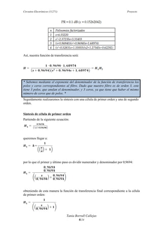 Circuitos Electrónicos (11271) Proyecto
Tania Borrull Callejas
6/24
Así, nuestra función de transferencia será:
* Sabemos mediante el exponente del denominador de la función de transferencia los
polos y ceros correspondientes al filtro. Dado que nuestro filtro es de orden 3, este
tiene 3 polos, que anulan el denominador, y 3 ceros, ya que tiene que haber el mismo
número de ceros que de polos. *
Seguidamente realizaremos la síntesis con una célula de primer orden y una de segundo
orden.
Síntesis de célula de primer orden
Partiendo de la siguiente ecuación:
queremos llegar a:
por lo que el primer y último paso es dividir numerador y denominador por 0,9694:
obteniendo de esta manera la función de transferencia final correspondiente a la célula
de primer orden:
 