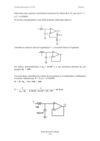 Circuitos Electrónicos (11271) Proyecto
Tania Borrull Callejas
7/24
Entre otras cosas, gracias a esta función conocemos los valores de k y C, que son: k = 1
y C = (1/0,9694).
El circuito correspondiente a una célula de primer orden (paso bajo) es:
Teniendo en cuenta el valor de la ganancia k = 1, el circuito final es el siguiente:
Por último, desnormalizamos a y a una resistencia arbitraria de, por
ejemplo, .
Con estos datos, calculamos los valores de la resistencia y el condensador y redibujamos
el circuito. Sabemos que R = 1k y C = (1/0,9694).
 