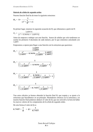 Circuitos Electrónicos (11271) Proyecto
Tania Borrull Callejas
8/24
Síntesis de célula de segundo orden
Nuestra función final ha de tener la siguiente estructura:
En primer lugar, tenemos la siguiente ecuación de H2 que obtenemos a partir de H:
Antes de empezar a trabajar con esta función, hemos de señalar que solo tendremos en
cuenta los primeros 4 decimales de cada número, por lo que estaremos calculando con
1,6897.
Empezamos a operar para llegar a una función con la estructura que queremos:
Tras estos cálculos ya hemos obtenido la función final H2 que respeta y se ajusta a la
estructura que buscábamos en un principio. Basándonos entonces en la estructura y en
nuestra función final podemos deducir el valor de Q, que nos será útil a la hora de hallar
los nuevos valores de los componentes de la célula de segundo orden.
De esta forma el valor de Q es:
 