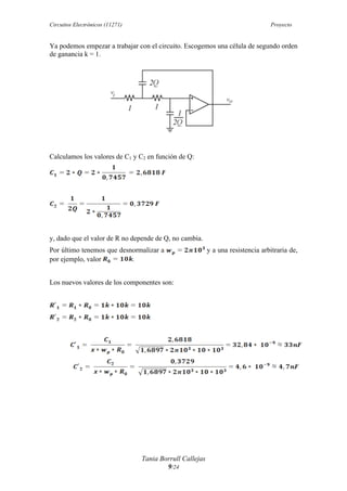 Circuitos Electrónicos (11271) Proyecto
Tania Borrull Callejas
9/24
Ya podemos empezar a trabajar con el circuito. Escogemos una célula de segundo orden
de ganancia k = 1.
Calculamos los valores de C1 y C2 en función de Q:
y, dado que el valor de R no depende de Q, no cambia.
Por último tenemos que desnormalizar a y a una resistencia arbitraria de,
por ejemplo, valor .
Los nuevos valores de los componentes son:
 