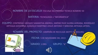 NOMBRE DE LA ESCUELA: ESCUELA SECUNDARIA TÉCNICA NÚMERO 50
MATERIA: TECNOLOGÍA 1 “INFORMÁTICA”
EQUIPO: CONTRERAS VÁZQUEZ SAMANTHA ANDREA, JIMÉNEZ RUÍZ GLORIA ADRIANA, RODRÍGUEZ
ARTEAGA GIOVANNA, GONZÁLEZ MARTÍNEZ JOSUÉ ANTONIO Y BÁRCENA ARTEAGA JATNIEL.
NOMBRE DEL PROYECTO: CAMPAÑA DE RECICLAJE (BOTES DE BASURA)
FECHA: 5 DE NOVIEMBRE DEL 2013
GRADO: 1 ERO. GRUPO: “B”
 