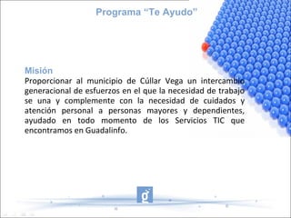 Programa “Te Ayudo”




Misión
Proporcionar al municipio de Cúllar Vega un intercambio
generacional de esfuerzos en el que la necesidad de trabajo
se una y complemente con la necesidad de cuidados y
atención personal a personas mayores y dependientes,
ayudado en todo momento de los Servicios TIC que
encontramos en Guadalinfo.
 