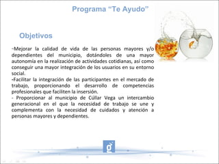 Programa “Te Ayudo”


   Objetivos
-Mejorar la calidad de vida de las personas mayores y/o
dependientes del municipio, dotándoles de una mayor
autonomía en la realización de actividades cotidianas, así como
conseguir una mayor integración de los usuarios en su entorno
social.
-Facilitar la integración de las participantes en el mercado de
trabajo, proporcionando el desarrollo de competencias
profesionales que faciliten la insersión.
- Proporcionar al municipio de Cúllar Vega un intercambio
generacional en el que la necesidad de trabajo se une y
complementa con la necesidad de cuidados y atención a
personas mayores y dependientes.
 