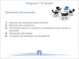 Programa “Te Ayudo”


Desarrollo del proyecto:


1. Elección de personas dependientes.
2. Elección de cuidadoras
3. Formación teórica y práctica a cuidadoras sobre ayuda a
   domicilio
4. Desarrollo del trabajo
5. Jornadas de formación en Guadalinfo
 