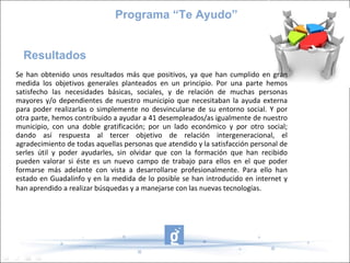 Programa “Te Ayudo”


  Resultados
Se han obtenido unos resultados más que positivos, ya que han cumplido en gran
medida los objetivos generales planteados en un principio. Por una parte hemos
satisfecho las necesidades básicas, sociales, y de relación de muchas personas
mayores y/o dependientes de nuestro municipio que necesitaban la ayuda externa
para poder realizarlas o simplemente no desvincularse de su entorno social. Y por
otra parte, hemos contribuido a ayudar a 41 desempleados/as igualmente de nuestro
municipio, con una doble gratificación; por un lado económico y por otro social;
dando así respuesta al tercer objetivo de relación intergeneracional, el
agradecimiento de todas aquellas personas que atendido y la satisfacción personal de
serles útil y poder ayudarles, sin olvidar que con la formación que han recibido
pueden valorar si éste es un nuevo campo de trabajo para ellos en el que poder
formarse más adelante con vista a desarrollarse profesionalmente. Para ello han
estado en Guadalinfo y en la medida de lo posible se han introducido en internet y
han aprendido a realizar búsquedas y a manejarse con las nuevas tecnologías.
 