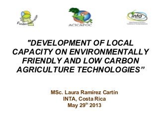 MSc. Laura Ramírez Cartín
INTA, Costa Rica
May 29th
2013
"DEVELOPMENT OF LOCAL
CAPACITY ON ENVIRONMENTALLY
FRIENDLY AND LOW CARBON
AGRICULTURE TECHNOLOGIES”
 