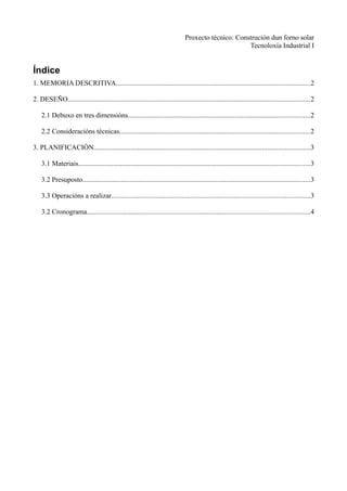 Proxecto técnico: Construción dun forno solar
                                                                                                      Tecnoloxía Industrial I


Índice
1. MEMORIA DESCRITIVA...............................................................................................................2

2. DESEÑO..........................................................................................................................................2

    2.1 Debuxo en tres dimensións........................................................................................................2

    2.2 Consideracións técnicas.............................................................................................................2

3. PLANIFICACIÓN...........................................................................................................................3

    3.1 Materiais....................................................................................................................................3

    3.2 Presuposto..................................................................................................................................3

    3.3 Operacións a realizar.................................................................................................................3

    3.2 Cronograma...............................................................................................................................4
 