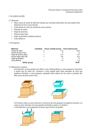 Proxecto técnico: Construción dun forno solar
                                                                             Tecnoloxía Industrial I

3. PLANIFICACIÓN

3.1 Materiais
    • Dúas caixas de cartón de diferente tamaño que colocada unha dentro da outra quede unha
       diferencia de 4cm coma mínimo.
    • Unha lámina de vidro do tamaño da caixa exterior.
    • Prancha de cartón.
    • Papel de aluminio.
    • Pintura negra mate.
    • Papel de periódico (aillante térmico)
    • Cinta adhesiva

3.2 Presuposto


   Materiais                        Cantidade     Precio unidade (euros)    Precio total (euros)
   Caixas de cartón                             2                      1,12                    2,24
   Lámina de vidro (1m2)                        1                         4                        4
   Papel de aluminio (30m)                      1                      1,77                    1,77
   Pintura negra mate (10l)                     1                       6,2                      6,2
   Papel de periódico                                                     0                        0
   Cinta adhesiva                               1                       1,2                      1,2
                    TOTAL (euros)                                                            15,41

3.3 Operacións a realizar
       a) Colocamos a caixa grande cara abaixo e por enriba poñemos a caixa pequena e marcamos
       a silueta que fai sobre ela. Cortamos a caixa grande polas liñas marcadas de xeito que
       podamos introducir a caixa pequena, quedando unha cámara de aire entre as paredes das
       dúas caixas de polo menos 4cm.




       b) Forramos todas as caras interiores e exteriores da caixa pequena con papel de alumnio, así
       coma as caras interiores da caixa grande (incluindo as tapas e os fondos).
       c) Introducimos a caixa pequena no buraco que fixemos na grande.
 