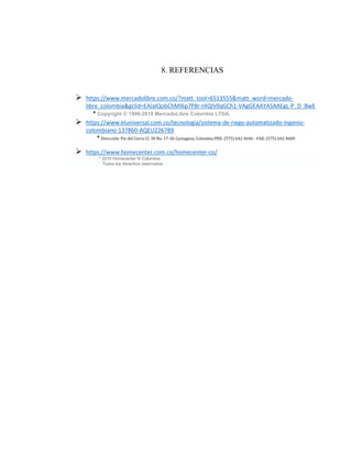 8. REFERENCIAS
➢ https://www.mercadolibre.com.co/?matt_tool=6513555&matt_word=mercado-
libre_colombia&gclid=EAIaIQobChMI6p7P8r-t4QIVllqGCh1-VAgGEAAYASAAEgL-P_D_BwE
* Copyright © 1999-2019 MercadoLibre Colombia LTDA.
➢ https://www.eluniversal.com.co/tecnologia/sistema-de-riego-automatizado-ingenio-
colombiano-137860-AQEU226789
*Dirección: Pie del Cerro Cl. 30 No. 17-36 Cartagena, Colombia PBX: (575) 642 4646 - FAX: (575) 642 4609
➢ https://www.homecenter.com.co/homecenter-co/
* 2019 Homecenter ® Colombia.
Todos los derechos reservados
 