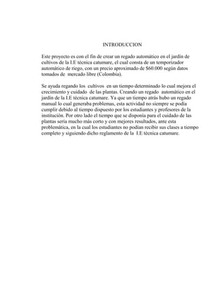 INTRODUCCION
Este proyecto es con el fin de crear un regado automático en el jardín de
cultivos de la I.E técnica catumare, el cual consta de un temporizador
automático de riego, con un precio aproximado de $60.000 según datos
tomados de mercado libre (Colombia).
Se ayuda regando los cultivos en un tiempo determinado lo cual mejora el
crecimiento y cuidado de las plantas. Creando un regado automático en el
jardín de la I.E técnica catumare. Ya que un tiempo atrás hubo un regado
manual lo cual generaba problemas, esta actividad no siempre se podía
cumplir debido al tiempo dispuesto por los estudiantes y profesores de la
institución. Por otro lado el tiempo que se disponía para el cuidado de las
plantas sería mucho más corto y con mejores resultados, ante esta
problemática, en la cual los estudiantes no podían recibir sus clases a tiempo
completo y siguiendo dicho reglamento de la I.E técnica catumare.
 