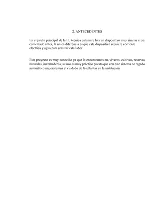 2. ANTECEDENTES
En el jardín principal de la I.E técnica catumare hay un dispositivo muy similar al ya
comentado antes, la única diferencia es que este dispositivo requiere corriente
eléctrica y agua para realizar esta labor
Este proyecto es muy conocido ya que lo encontramos en, viveros, cultivos, reservas
naturales, invernaderos, su uso es muy práctico puesto que con este sistema de regado
automático mejoraremos el cuidado de las plantas en la institución
 