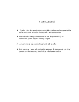 7. CONCLUCIONES
➢ Gracias a los sistemas de riego automático mejoramos la conservación
de las plantas de la institución educativa técnica catumare
➢ Los sistemas de riego automáticos no son muy costosos, y su
instalación, puede llegar a ser muy simple
➢ Ayudaremos el mejoramiento del ambiente escolar
➢ Este proyecto ayuda, a la institución a valerse de sistemas de este tipo,
ya que son sistemas muy económicos y fáciles de realizar
 