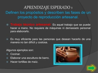 APRENDIZAJE ESPERADO 1
Definen los propósitos y describen las fases de un
proyecto de reproducción artesanal.
 Trabajo técnico artesanal: Es aquel trabajo que se puede
hacer a mano. No requiere de máquinas ni demasiado personal
para elaborarlo.
 Es muy eficiente para las personas que desean hacerlo de una
manera no tan difícil y costosa.
Algunos ejemplos son:
 Cocinar.
 Elaborar una escultura de barro.
 Hacer tortillas de maíz.
 