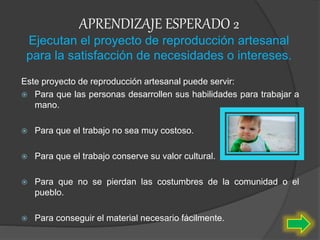APRENDIZAJE ESPERADO 2
Ejecutan el proyecto de reproducción artesanal
para la satisfacción de necesidades o intereses.
Este proyecto de reproducción artesanal puede servir:
 Para que las personas desarrollen sus habilidades para trabajar a
mano.
 Para que el trabajo no sea muy costoso.
 Para que el trabajo conserve su valor cultural.
 Para que no se pierdan las costumbres de la comunidad o el
pueblo.
 Para conseguir el material necesario fácilmente.
 