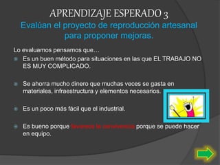 APRENDIZAJE ESPERADO 3
Evalúan el proyecto de reproducción artesanal
para proponer mejoras.
Lo evaluamos pensamos que…
 Es un buen método para situaciones en las que EL TRABAJO NO
ES MUY COMPLICADO.
 Se ahorra mucho dinero que muchas veces se gasta en
materiales, infraestructura y elementos necesarios.
 Es un poco más fácil que el industrial.
 Es bueno porque favorece la convivencia porque se puede hacer
en equipo.
 