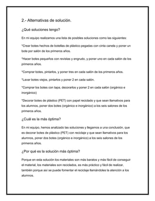 2.- Alternativas de solución.
¿Qué soluciones tengo?
En mi equipo realizamos una lista de posibles soluciones como las siguientes:
*Crear botes hechos de botellas de plástico pegadas con cinta canela y poner un
bote por salón de los primeros años.
*Hacer botes pequeños con revistas y engrudo, y poner uno en cada salón de los
primeros años.
*Comprar botes, pintarlos, y poner tres en cada salón de los primeros años.
*Lavar botes viejos, pintarlos y poner 2 en cada salón.
*Comprar los botes con tapa, decorarlos y poner 2 en cada salón (orgánico e
inorgánico)
*Decorar botes de plástico (PET) con papel reciclado y que sean llamativos para
los alumnos, poner dos botes (orgánico e inorgánico) a los seis salones de los
primeros años.
¿Cuál es la más óptima?
En mi equipo, hemos analizado las soluciones y llegamos a una conclusión, que
es decorar botes de plástico (PET) con reciclaje y que sean llamativos para los
alumnos, poner dos botes (orgánico e inorgánico) a los seis salones de los
primeros años.
¿Por qué es la solución más óptima?
Porque en esta solución los materiales son más baratos y más fácil de conseguir
el material, los materiales son reciclados, es más práctico y fácil de realizar,
también porque así se puede fomentar el reciclaje llamándoles la atención a los
alumnos.
 