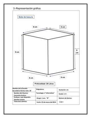 Nombre de la Escuela:
Secundaria técnica núm. 50
Nombre del Alumno:
Samantha Andrea
Profesor: José Alejandro
Sanchez Lozano
Título de la lámina:
Asignatura:
Tecnología 1 “Informática”
Grupo: 1 ero. “B”
Fecha: 25 de marzo del 2014
Acotación: cm
Escala: 1: 4
Número de lámina:
1 de 1
Bote de basura
6 cm
9 cm
6 cm
6 cm 6 cm
9
cm
Profundidad: 20 Litros
3.-Representación gráfica.
 
