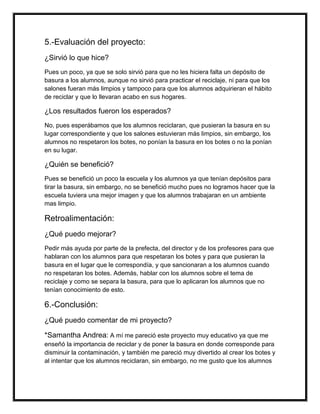 5.-Evaluación del proyecto:
¿Sirvió lo que hice?
Pues un poco, ya que se solo sirvió para que no les hiciera falta un depósito de
basura a los alumnos, aunque no sirvió para practicar el reciclaje, ni para que los
salones fueran más limpios y tampoco para que los alumnos adquirieran el hábito
de reciclar y que lo llevaran acabo en sus hogares.
¿Los resultados fueron los esperados?
No, pues esperábamos que los alumnos reciclaran, que pusieran la basura en su
lugar correspondiente y que los salones estuvieran más limpios, sin embargo, los
alumnos no respetaron los botes, no ponían la basura en los botes o no la ponían
en su lugar.
¿Quién se benefició?
Pues se benefició un poco la escuela y los alumnos ya que tenían depósitos para
tirar la basura, sin embargo, no se benefició mucho pues no logramos hacer que la
escuela tuviera una mejor imagen y que los alumnos trabajaran en un ambiente
mas limpio.
Retroalimentación:
¿Qué puedo mejorar?
Pedir más ayuda por parte de la prefecta, del director y de los profesores para que
hablaran con los alumnos para que respetaran los botes y para que pusieran la
basura en el lugar que le correspondía, y que sancionaran a los alumnos cuando
no respetaran los botes. Además, hablar con los alumnos sobre el tema de
reciclaje y como se separa la basura, para que lo aplicaran los alumnos que no
tenían conocimiento de esto.
6.-Conclusión:
¿Qué puedo comentar de mi proyecto?
*Samantha Andrea: A mí me pareció este proyecto muy educativo ya que me
enseñó la importancia de reciclar y de poner la basura en donde corresponde para
disminuir la contaminación, y también me pareció muy divertido al crear los botes y
al intentar que los alumnos reciclaran, sin embargo, no me gusto que los alumnos
 