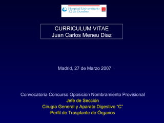 CURRICULUM VITAE
              Juan Carlos Meneu Diaz




                Madrid, 27 de Marzo 2007




Convocatoria Concurso Oposicion Nombramiento Provisional
                      Jefe de Sección
         Cirugía General y Aparato Digestivo “C”
             Perfil de Trasplante de Órganos
 