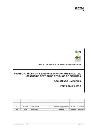 CENTRO DE GESTIÓN DE RESIDUOS DE GIPUZKOA

PROYECTO TÉCNICO Y ESTUDIO DE IMPACTO AMBIENTAL DEL
CENTRO DE GESTIÓN DE RESIDUOS DE GIPUZKOA
DOCUMENTO I. MEMORIA
P327.0.000.I.X.005.0

0

12.03.09

Rev.

Fecha

memoria_parte_i.doc / 9.11.09

Edición para AAI
Modificación

M.Vidalón / A. García-Ramos
/ J. Varón

M. Solé

E. Gauxachs

Realizado

Revisado

Verificado

pág. 1 / 511

 