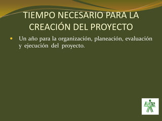 TIEMPO NECESARIO PARA LA CREACIÓN DEL PROYECTOUn año para la organización, planeación, evaluación y  ejecución  del  proyecto.