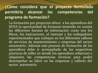 ¿Cómo considera que el proyecto formulado permitiría alcanzar las competencias del programa de formación?	La formación por proyectos ofrece  a los aprendices del SENA la oportunidad de formarse teniendo en cuenta las diferentes fuentes de información como son los libros, los instructores, el internet y los trabajadores experimentados que trabajan en los diferentes talleres de servicios de mantenimiento y empresas del sector automotriz. Además este proceso de formación de los aprendices debe ir acompañado de las respectivas prácticas de taller en donde los aprendices refuerzan y adquieren las competencias técnicas para poder desempeñar su labor en las empresas y talleres del sector  automotriz. 