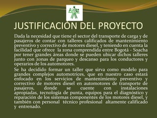 JUSTIFICACIÓN DEL PROYECTODada la necesidad que tiene el sector del transporte de carga y de pasajeros de contar con talleres calificados de mantenimiento preventivo y correctivo de motores diesel, y teniendo en cuenta la facilidad que ofrece  la zona comprendida entre Bogotá - Soacha  por tener grandes áreas donde se pueden ubicar dichos talleres junto con zonas de parqueo y descanso para los conductores y operarios de los automotores.	Se ha decidido formar un taller que sirva como modelo para grandes complejos automotrices, que en nuestro caso estará enfocado en los servicios de mantenimiento preventivo y correctivo de motores diesel en automotores de transporte de pasajeros, donde se cuente con instalaciones apropiadas, tecnología de punta, equipos para el diagnóstico y reparación de los sistemas componentes de los motores diesel, y también con personal  técnico profesional  altamente calificado  y  entrenado.
