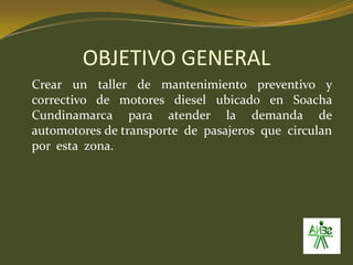 OBJETIVO GENERAL	Crear un taller de mantenimiento preventivo y correctivo de motores diesel ubicado en Soacha Cundinamarca para atender la demanda de automotores de transporte  de  pasajeros  que  circulan  por  esta  zona.