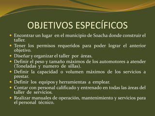OBJETIVOS ESPECÍFICOSEncontrar un lugar  en el municipio de Soacha donde construir el taller.Tener los permisos requeridos para poder lograr el anterior objetivo.Diseñar y organizar el taller  por  áreas.Definir el peso y tamaño máximos de los automotores a atender (Toneladas  y  numero  de  sillas).Definir la capacidad o volumen máximos de los servicios a prestar.Definir  los  equipos y herramientas  a  emplear.Contar con personal calificado y entrenado en todas las áreas del taller  de  servicios.Realizar manuales de operación, mantenimiento y servicios para el personal  técnico.