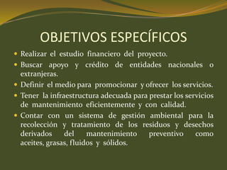 OBJETIVOS ESPECÍFICOSRealizar  el  estudio  financiero  del  proyecto.Buscar apoyo y crédito de entidades nacionales o extranjeras.Definir  el medio para  promocionar  y ofrecer  los servicios.Tener  la infraestructura adecuada para prestar los servicios de  mantenimiento  eficientemente  y  con  calidad.Contar con un sistema de gestión ambiental para la recolección y tratamiento de los residuos y desechos derivados del mantenimiento preventivo como aceites, grasas, fluidos  y  sólidos.