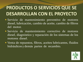 PRODUCTOS O SERVICIOS QUE SE DESARROLLAN CON EL PROYECTOServicio de mantenimiento preventivo de motores diesel, lubricación, cambio de aceite, cambio de filtros del  motor.Servicio de mantenimiento correctivo de motores diesel, diagnóstico y reparación de los sistemas de los motores  diesel.Venta de repuestos, filtros, aceites lubricantes, fluidos hidráulicos y demás  partes  de  recambio.