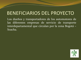 BENEFICIARIOS DEL PROYECTO	Los dueños y transportadores de los automotores de las diferentes empresas de servicio de transporte  interdepartamental que circulan por la zona Bogotá – Soacha. 