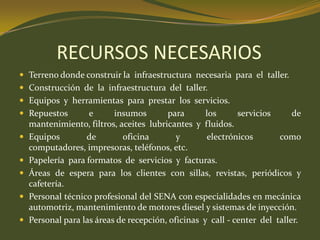 RECURSOS NECESARIOSTerreno donde construir la  infraestructura  necesaria  para  el  taller.Construcción  de  la  infraestructura  del  taller.Equipos  y  herramientas  para  prestar  los  servicios.Repuestos e insumos para los servicios de mantenimiento, filtros, aceites  lubricantes  y  fluidos.Equipos de oficina y electrónicos como computadores, impresoras, teléfonos, etc.Papelería  para formatos  de  servicios  y  facturas.Áreas de espera para los clientes con sillas, revistas, periódicos y cafetería.Personal técnico profesional del SENA con especialidades en mecánica automotriz, mantenimiento de motores diesel y sistemas de inyección.Personal para las áreas de recepción, oficinas  y  call - center  del  taller.